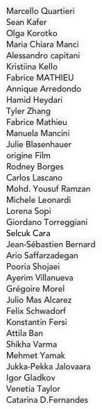 
Marcello Quartieri
Sean Kafer
Olga Korotko
Maria Chiara Manci
Alessandro capitani
Kristiina Kello
Fabrice MATHIEU
Annique Arredondo
Hamid Heydari
Tyler Zhang
Fabrice Mathieu
Manuela Mancini
Julie Blasenhauer
origine Film
Rodney Borges
Carlos Lascano
Mohd. Yousuf Ramzan
Michele Leonardi
Lorena Sopi
Giordano Torreggiani
Selcuk Cara
Jean-Sébastien Bernard
Ario Saffarzadegan
Pooria Shojaei
Ayerim Villanueva
Grégoire Morel
Julio Mas Alcarez
Felix Schwadorf
Konstantin Fersi
Attila Ban
Shikha Varma
Mehmet Yamak
Jukka-Pekka Jalovaara
Igor Gladkov
Venetia Taylor
Catarina D.Fernandes
