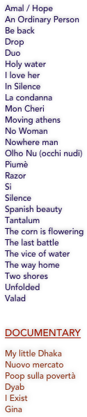 
Amal / Hope
An Ordinary Person
Be back
Drop
Duo
Holy water
I love her
In Silence
La condanna
Mon Cheri
Moving athens
No Woman
Nowhere man
Olho Nu (occhi nudi)
Piumè
Razor
Si
Silence
Spanish beauty 
Tantalum
The corn is flowering
The last battle
The vice of water
The way home 
Two shores
Unfolded
Valad


DOCUMENTARY

My little Dhaka 
Nuovo mercato 
Poop sulla povertà
Dyab
I Exist
Gina

