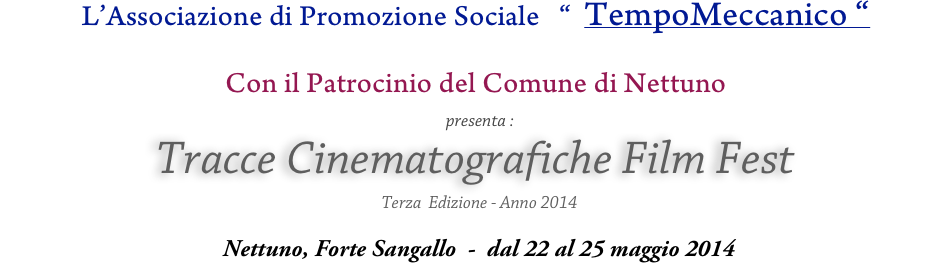 L’Associazione di Promozione Sociale   “  TempoMeccanico “
 
Con il Patrocinio del Comune di Nettuno
  presenta :
Tracce Cinematografiche Film Fest
  Terza  Edizione - Anno 2014

 Nettuno, Forte Sangallo  -  dal 22 al 25 maggio 2014