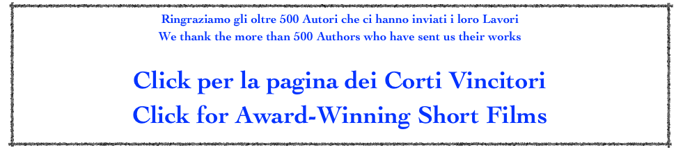 Ringraziamo gli oltre 500 Autori che ci hanno inviati i loro Lavori
We thank the more than 500 Authors who have sent us their works

Click per la pagina dei Corti Vincitori
Click for Award-Winning Short Films